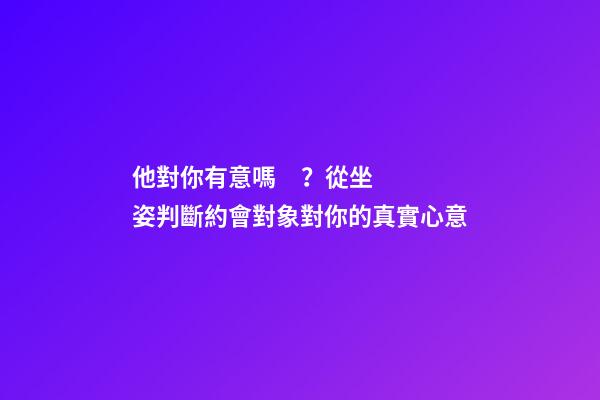 他對你有意嗎？從坐姿判斷約會對象對你的真實心意